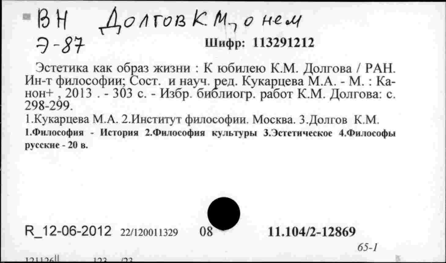 ﻿■ВН Долгая К о
Шифр: 113291212
Эстетика как образ жизни : К юбилею К.М. Долгова / РАН. Ин-т философии; Сост. и науч. ред. Кукарцева М.А. - М. : Канон-1- ,2013 . - 303 с. - Избр. биолиогр. работ К.М. Долгова: с. 298-299.
1.Кукарцева М.А. 2.Институт философии. Москва. 3.Долгов К.М.
1.Философия - История 2.Философия культуры З.Эстетическое 4.Философы русские - 20 в.
И_12-06-2012 22/120011329	08
11.104/2-12869
65-1